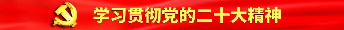 黑河女人操逼认真学习贯彻落实党的二十大会议精神